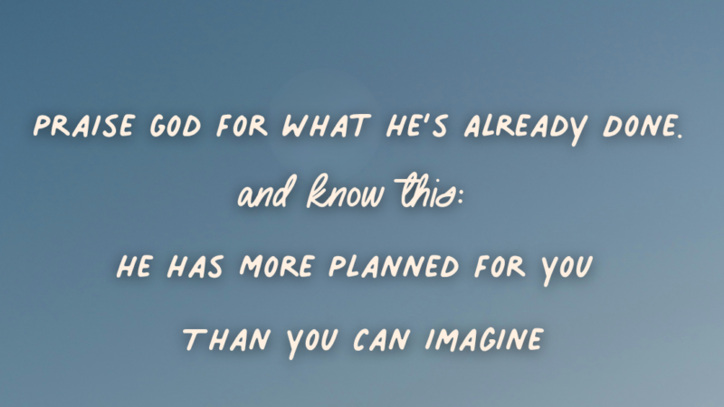 Praise God For What He’s Already Done. And Know This: He Has More Planned For You Than You Can Imagine